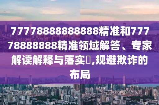 77778888888888精準(zhǔn)和77778888888精準(zhǔn)領(lǐng)域解答、專家解讀解釋與落實(shí)?,規(guī)避欺詐的布局