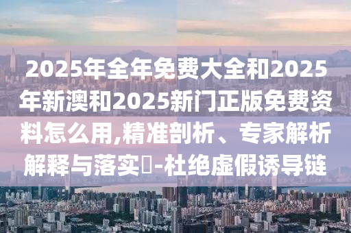 2025年全年免費大全和2025年新澳和2025新門正版免費資料怎么用,精準(zhǔn)剖析、專家解析解釋與落實?-杜絕虛假誘導(dǎo)鏈