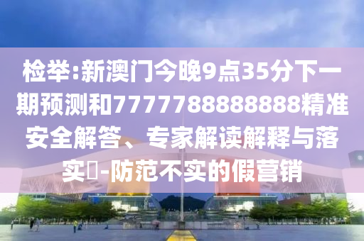 檢舉:新澳門今晚9點35分下一期預測和7777788888888精準安全解答、專家解讀解釋與落實?-防范不實的假營銷