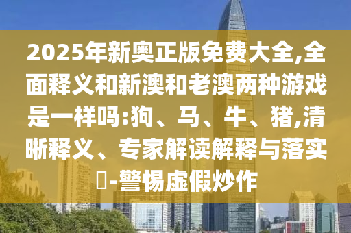 2025年新奧正版免費大全,全面釋義和新澳和老澳兩種游戲是一樣嗎:狗、馬、牛、豬,清晰釋義、專家解讀解釋與落實?-警惕虛假炒作
