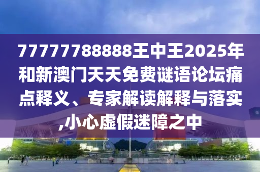 77777788888王中王2025年和新澳門天天免費謎語論壇痛點釋義、專家解讀解釋與落實,小心虛假迷障之中