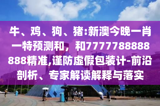 牛、雞、狗、豬:新澳今晚一肖一特預(yù)測和，和7777788888888精準(zhǔn),謹(jǐn)防虛假包裝計(jì)-前沿剖析、專家解讀解釋與落實(shí)
