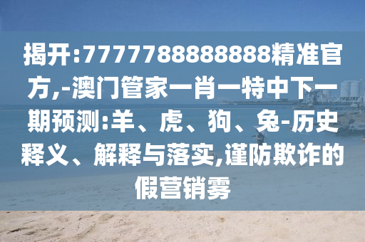 揭開(kāi):7777788888888精準(zhǔn)官方,-澳門(mén)管家一肖一特中下一期預(yù)測(cè):羊、虎、狗、兔-歷史釋義、解釋與落實(shí),謹(jǐn)防欺詐的假營(yíng)銷(xiāo)霧