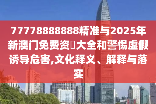 77778888888精準(zhǔn)與2025年新澳門(mén)免費(fèi)資枓大全和警惕虛假誘導(dǎo)危害,文化釋義、解釋與落實(shí)