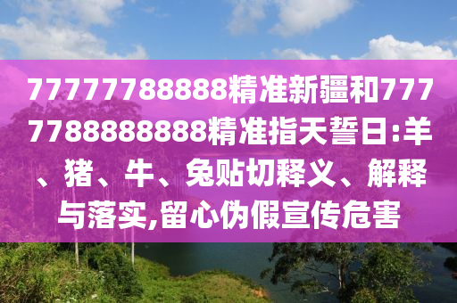 77777788888精準(zhǔn)新疆和7777788888888精準(zhǔn)指天誓日:羊、豬、牛、兔貼切釋義、解釋與落實(shí),留心偽假宣傳危害