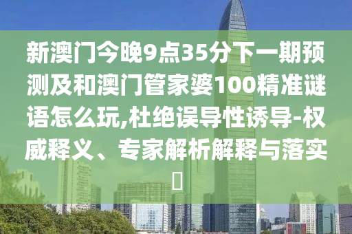 新澳門今晚9點(diǎn)35分下一期預(yù)測及和澳門管家婆100精準(zhǔn)謎語怎么玩,杜絕誤導(dǎo)性誘導(dǎo)-權(quán)威釋義、專家解析解釋與落實(shí)?