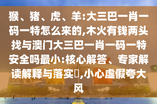 猴、豬、虎、羊:大三巴一肖一碼一特怎么來(lái)的,木火有錢(qián)兩頭找與澳門(mén)大三巴一肖一碼一特安全嗎最小:核心解答、專(zhuān)家解讀解釋與落實(shí)?,小心虛假夸大風(fēng)