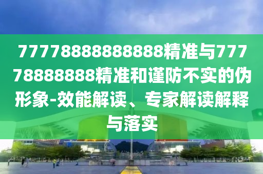 77778888888888精準(zhǔn)與77778888888精準(zhǔn)和謹(jǐn)防不實的偽形象-效能解讀、專家解讀解釋與落實