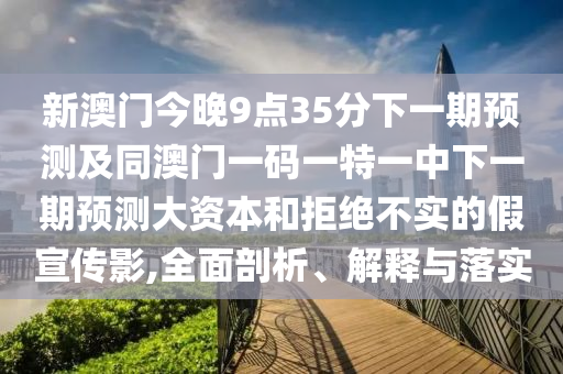 新澳門今晚9點35分下一期預(yù)測及同澳門一碼一特一中下一期預(yù)測大資本和拒絕不實的假宣傳影,全面剖析、解釋與落實
