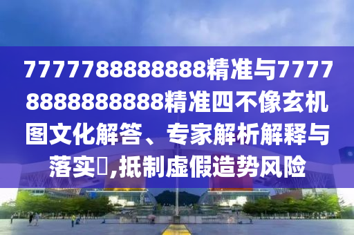 7777788888888精準與77778888888888精準四不像玄機圖文化解答、專家解析解釋與落實?,抵制虛假造勢風險