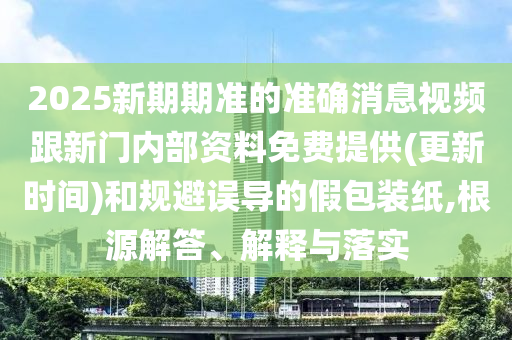 2025新期期準(zhǔn)的準(zhǔn)確消息視頻跟新門內(nèi)部資料免費(fèi)提供(更新時(shí)間)和規(guī)避誤導(dǎo)的假包裝紙,根源解答、解釋與落實(shí)