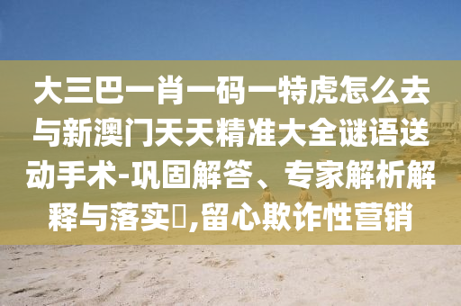 大三巴一肖一碼一特虎怎么去與新澳門天天精準(zhǔn)大全謎語送動(dòng)手術(shù)-鞏固解答、專家解析解釋與落實(shí)?,留心欺詐性營銷