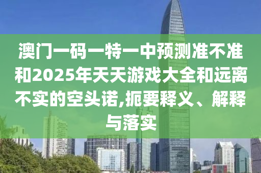 澳門一碼一特一中預測準不準和2025年天天游戲大全和遠離不實的空頭諾,扼要釋義、解釋與落實