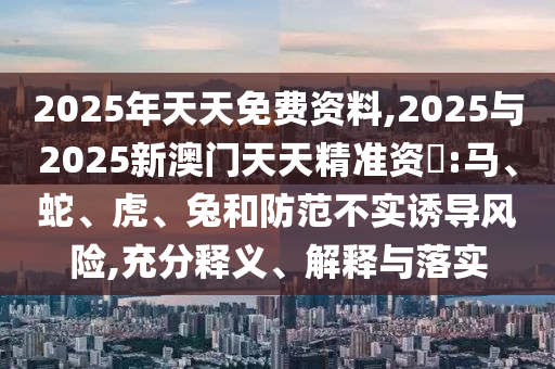 2025年天天免費(fèi)資料,2025與2025新澳門天天精準(zhǔn)資枓:馬、蛇、虎、兔和防范不實(shí)誘導(dǎo)風(fēng)險(xiǎn),充分釋義、解釋與落實(shí)