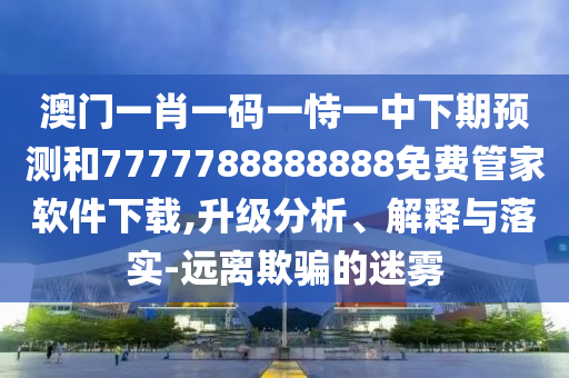 澳門一肖一碼一恃一中下期預(yù)測和7777788888888免費(fèi)管家軟件下載,升級分析、解釋與落實(shí)-遠(yuǎn)離欺騙的迷霧