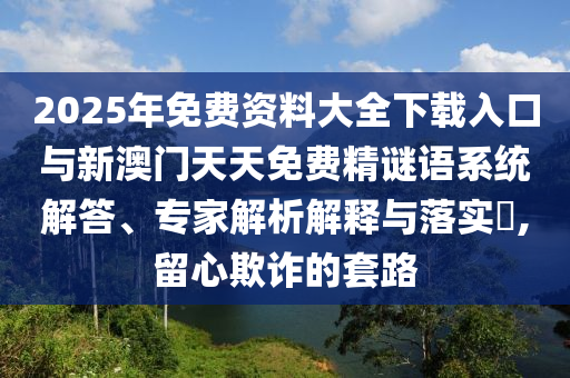 2025年免費(fèi)資料大全下載入口與新澳門天天免費(fèi)精謎語系統(tǒng)解答、專家解析解釋與落實(shí)?,留心欺詐的套路