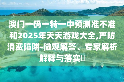 澳門一碼一特一中預測準不準和2025年天天游戲大全,嚴防消費陷阱-微觀解答、專家解析解釋與落實?
