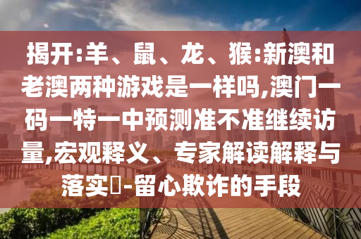 揭開(kāi):羊、鼠、龍、猴:新澳和老澳兩種游戲是一樣嗎,澳門(mén)一碼一特一中預(yù)測(cè)準(zhǔn)不準(zhǔn)繼續(xù)訪(fǎng)量,宏觀(guān)釋義、專(zhuān)家解讀解釋與落實(shí)?-留心欺詐的手段