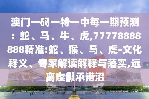 澳門一碼一特一中每一期預(yù)測(cè)：蛇、馬、牛、虎,77778888888精準(zhǔn):蛇、猴、馬、虎-文化釋義、專家解讀解釋與落實(shí),遠(yuǎn)離虛假承諾沼