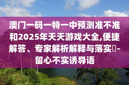 澳門一碼一特一中預測準不準和2025年天天游戲大全,便捷解答、專家解析解釋與落實?-留心不實誘導語
