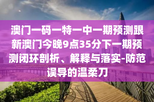 澳門一碼一特一中一期預(yù)測跟新澳門今晚9點35分下一期預(yù)測閉環(huán)剖析、解釋與落實-防范誤導(dǎo)的溫柔刀