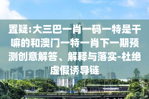 置疑:大三巴一肖一碼一特是干嘛的和澳門一特一肖下一期預測創(chuàng)意解答、解釋與落實-杜絕虛假誘導鏈