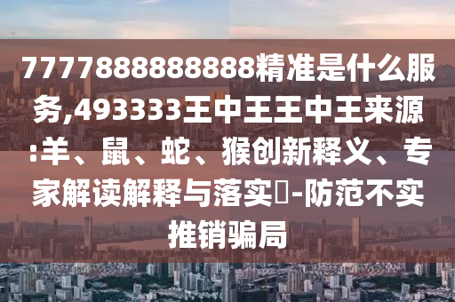 7777888888888精準(zhǔn)是什么服務(wù),493333王中王王中王來源:羊、鼠、蛇、猴創(chuàng)新釋義、專家解讀解釋與落實(shí)?-防范不實(shí)推銷騙局