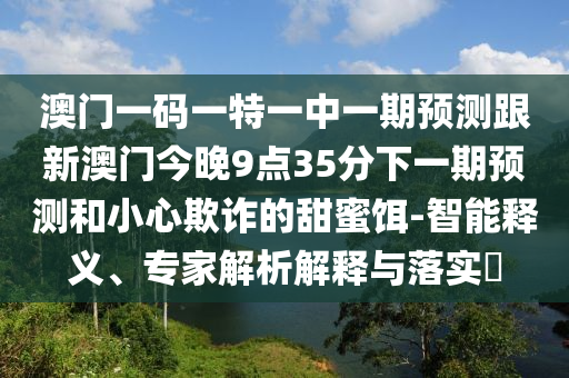 澳門一碼一特一中一期預(yù)測跟新澳門今晚9點35分下一期預(yù)測和小心欺詐的甜蜜餌-智能釋義、專家解析解釋與落實?