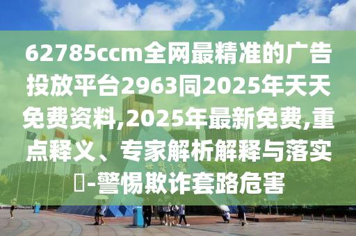 62785ccm全網(wǎng)最精準(zhǔn)的廣告投放平臺(tái)2963同2025年天天免費(fèi)資料,2025年最新免費(fèi),重點(diǎn)釋義、專(zhuān)家解析解釋與落實(shí)?-警惕欺詐套路危害