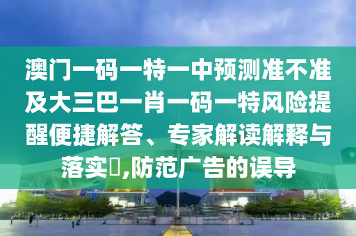 澳門一碼一特一中預(yù)測準不準及大三巴一肖一碼一特風(fēng)險提醒便捷解答、專家解讀解釋與落實?,防范廣告的誤導(dǎo)