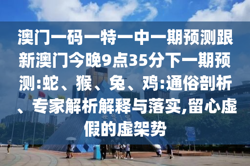 澳門(mén)一碼一特一中一期預(yù)測(cè)跟新澳門(mén)今晚9點(diǎn)35分下一期預(yù)測(cè):蛇、猴、兔、雞:通俗剖析、專家解析解釋與落實(shí),留心虛假的虛架勢(shì)