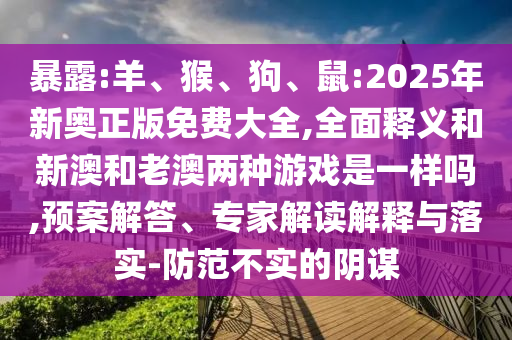 暴露:羊、猴、狗、鼠:2025年新奧正版免費大全,全面釋義和新澳和老澳兩種游戲是一樣嗎,預案解答、專家解讀解釋與落實-防范不實的陰謀