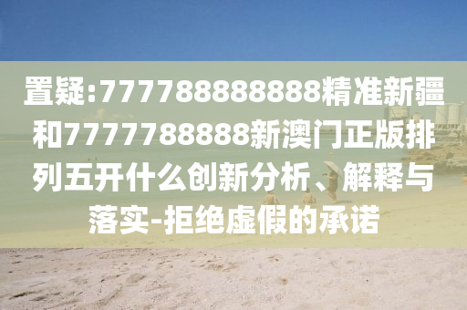 置疑:777788888888精準新疆和7777788888新澳門正版排列五開什么創(chuàng)新分析、解釋與落實-拒絕虛假的承諾