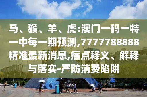 馬、猴、羊、虎:澳門一碼一特一中每一期預測,7777788888精準最新消息,痛點釋義、解釋與落實-嚴防消費陷阱