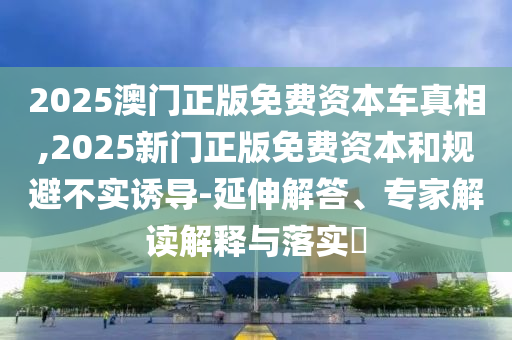 2025澳門正版免費(fèi)資本車真相,2025新門正版免費(fèi)資本和規(guī)避不實(shí)誘導(dǎo)-延伸解答、專家解讀解釋與落實(shí)?