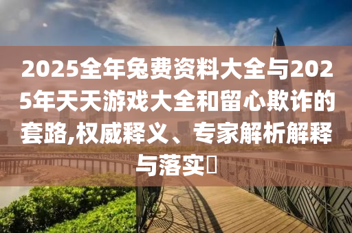 2025全年兔費資料大全與2025年天天游戲大全和留心欺詐的套路,權(quán)威釋義、專家解析解釋與落實?