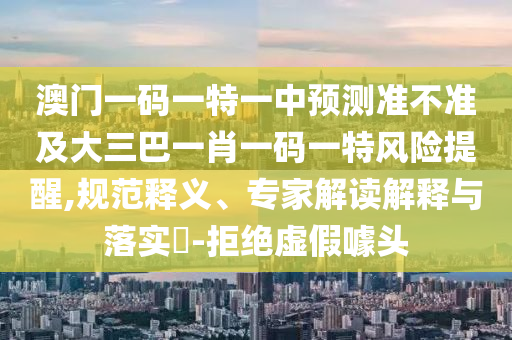 澳門一碼一特一中預(yù)測準不準及大三巴一肖一碼一特風(fēng)險提醒,規(guī)范釋義、專家解讀解釋與落實?-拒絕虛假噱頭