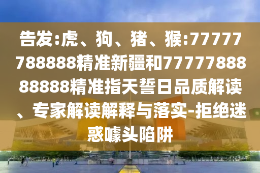 告發(fā):虎、狗、豬、猴:77777788888精準新疆和7777788888888精準指天誓日品質(zhì)解讀、專家解讀解釋與落實-拒絕迷惑噱頭陷阱