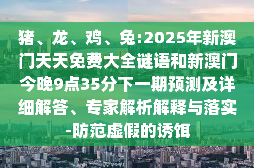 豬、龍、雞、兔:2025年新澳門天天免費大全謎語和新澳門今晚9點35分下一期預(yù)測及詳細解答、專家解析解釋與落實-防范虛假的誘餌