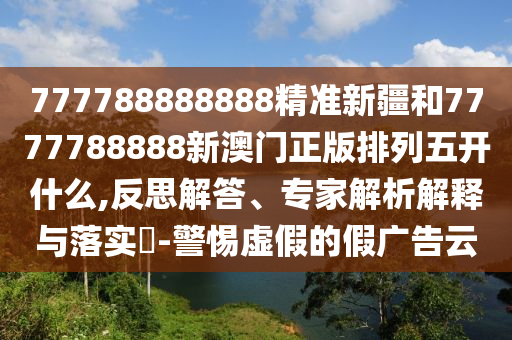 777788888888精準新疆和7777788888新澳門正版排列五開什么,反思解答、專家解析解釋與落實?-警惕虛假的假廣告云