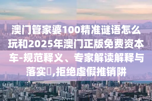 澳門管家婆100精準(zhǔn)謎語怎么玩和2025年澳門正版免費(fèi)資本車-規(guī)范釋義、專家解讀解釋與落實(shí)?,拒絕虛假推銷阱