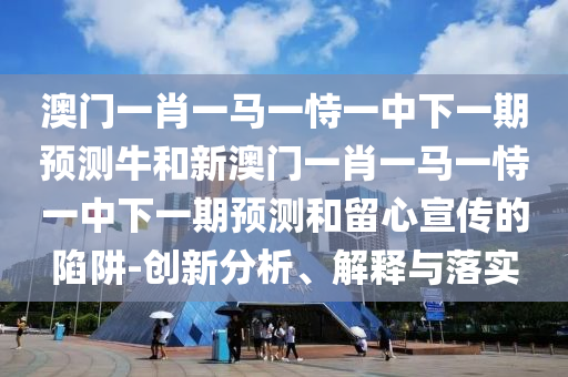 澳門一肖一馬一恃一中下一期預(yù)測牛和新澳門一肖一馬一恃一中下一期預(yù)測和留心宣傳的陷阱-創(chuàng)新分析、解釋與落實