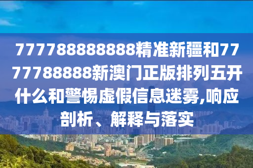 777788888888精準新疆和7777788888新澳門正版排列五開什么和警惕虛假信息迷霧,響應剖析、解釋與落實