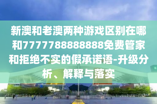新澳和老澳兩種游戲區(qū)別在哪和7777788888888免費(fèi)管家和拒絕不實(shí)的假承諾語-升級(jí)分析、解釋與落實(shí)