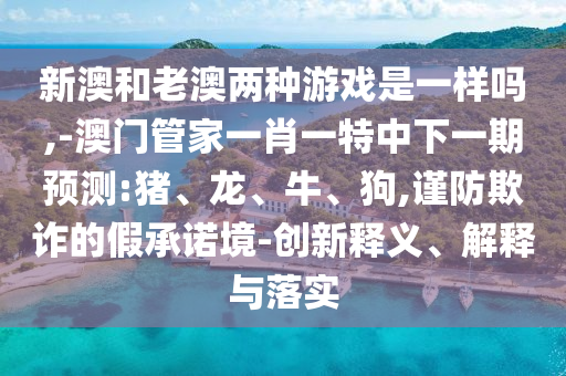 新澳和老澳兩種游戲是一樣嗎,-澳門管家一肖一特中下一期預(yù)測(cè):豬、龍、牛、狗,謹(jǐn)防欺詐的假承諾境-創(chuàng)新釋義、解釋與落實(shí)