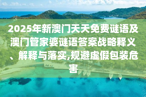 2025年新澳門天天免費謎語及澳門管家婆謎語答案戰(zhàn)略釋義、解釋與落實,規(guī)避虛假包裝危害
