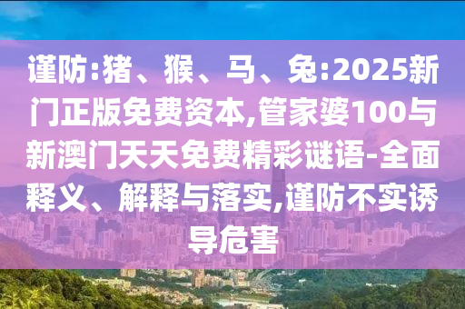 謹(jǐn)防:豬、猴、馬、兔:2025新門正版免費(fèi)資本,管家婆100與新澳門天天免費(fèi)精彩謎語-全面釋義、解釋與落實(shí),謹(jǐn)防不實(shí)誘導(dǎo)危害