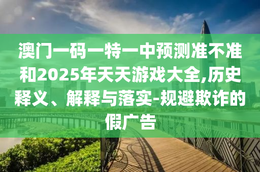 澳門一碼一特一中預測準不準和2025年天天游戲大全,歷史釋義、解釋與落實-規(guī)避欺詐的假廣告