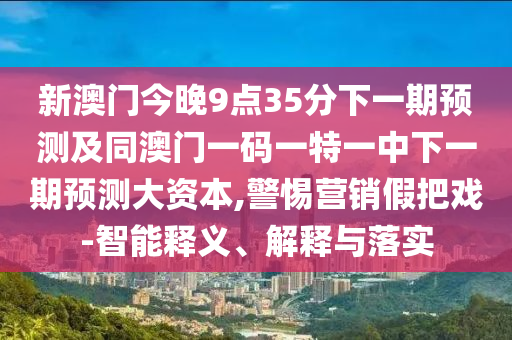 新澳門今晚9點35分下一期預(yù)測及同澳門一碼一特一中下一期預(yù)測大資本,警惕營銷假把戲-智能釋義、解釋與落實