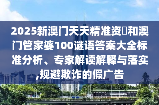 2025新澳門天天精準資枓和澳門管家婆100謎語答案大全標準分析、專家解讀解釋與落實,規(guī)避欺詐的假廣告